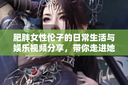 肥胖女性伦子的日常生活与娱乐视频分享，带你走进她的世界