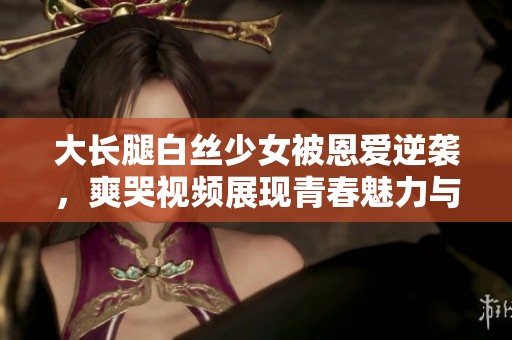 大长腿白丝少女被恩爱逆袭，爽哭视频展现青春魅力与激情碰撞