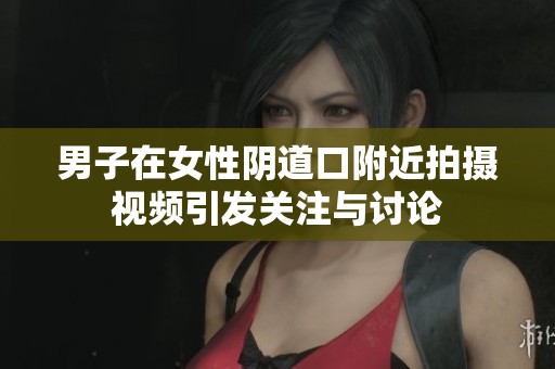 男子在女性阴道口附近拍摄视频引发关注与讨论