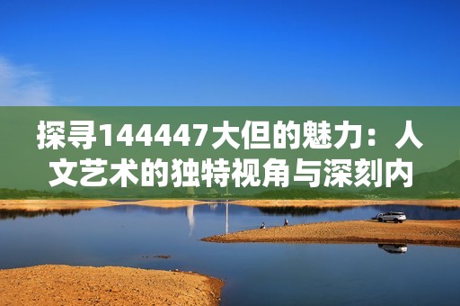 探寻144447大但的魅力：人文艺术的独特视角与深刻内涵