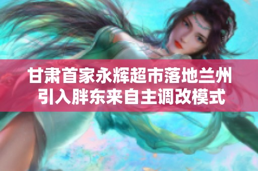 甘肃首家永辉超市落地兰州 引入胖东来自主调改模式