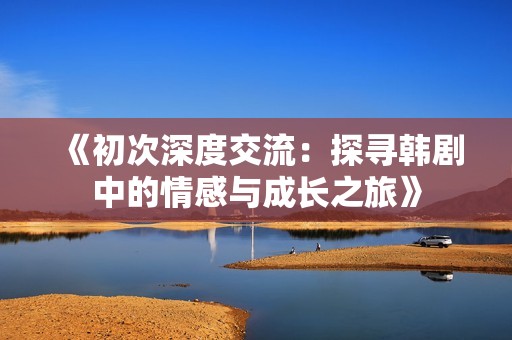 《初次深度交流：探寻韩剧中的情感与成长之旅》