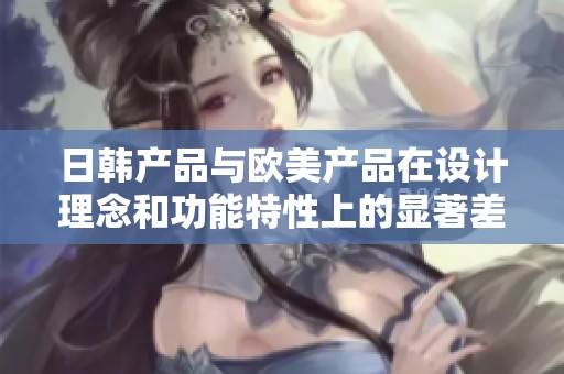 日韩产品与欧美产品在设计理念和功能特性上的显著差异分析