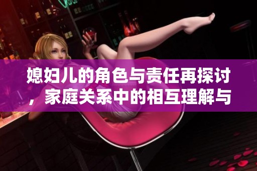 媳妇儿的角色与责任再探讨，家庭关系中的相互理解与支持分析