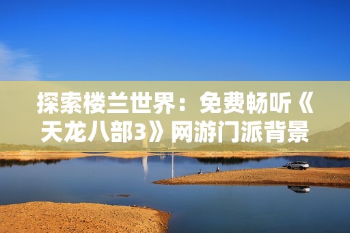 探索楼兰世界：免费畅听《天龙八部3》网游门派背景音乐