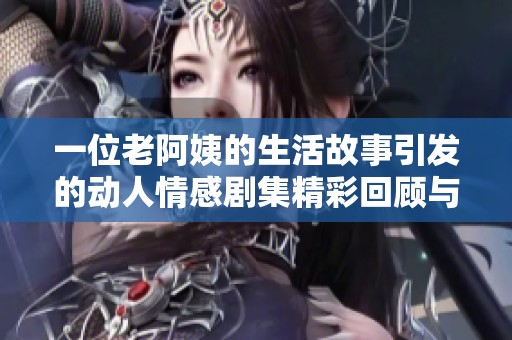 一位老阿姨的生活故事引发的动人情感剧集精彩回顾与深度解析