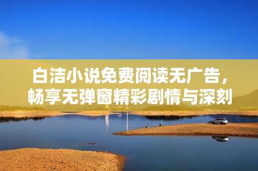 白洁小说免费阅读无广告，畅享无弹窗精彩剧情与深刻情感交流