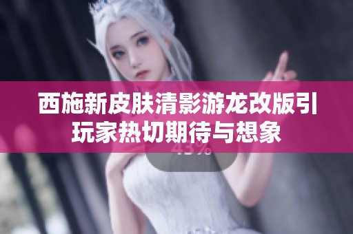 西施新皮肤清影游龙改版引玩家热切期待与想象