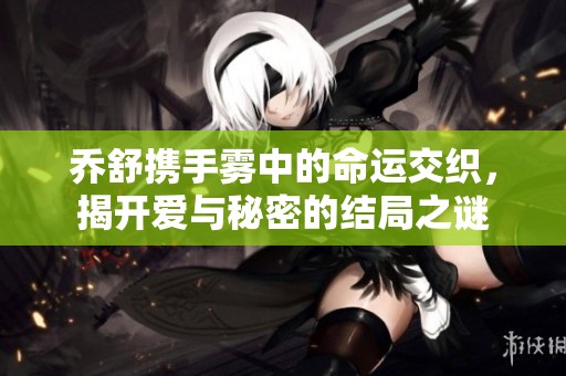 乔舒携手雾中的命运交织，揭开爱与秘密的结局之谜