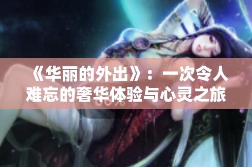 《华丽的外出》：一次令人难忘的奢华体验与心灵之旅完整记录