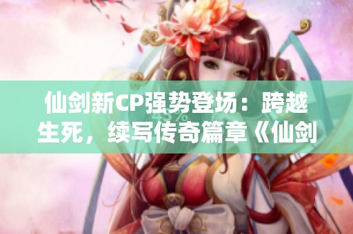 仙剑新CP强势登场：跨越生死，续写传奇篇章《仙剑奇侠传前传》
