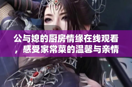 公与媳的厨房情缘在线观看，感受家常菜的温馨与亲情