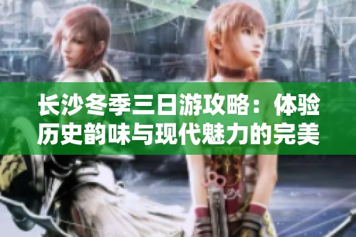 长沙冬季三日游攻略：体验历史韵味与现代魅力的完美结合