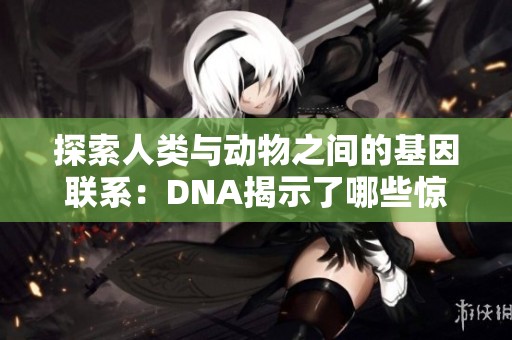 探索人类与动物之间的基因联系：DNA揭示了哪些惊人真相