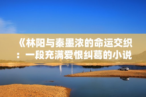 《林阳与秦墨浓的命运交织：一段充满爱恨纠葛的小说完整版》