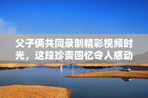 父子俩共同录制精彩视频时光，这段珍贵回忆令人感动不已