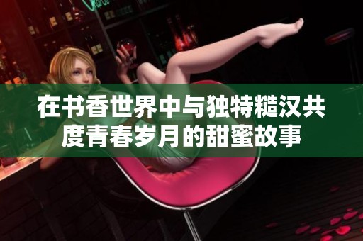 在书香世界中与独特糙汉共度青春岁月的甜蜜故事