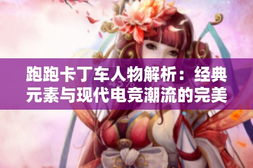 跑跑卡丁车人物解析：经典元素与现代电竞潮流的完美融合