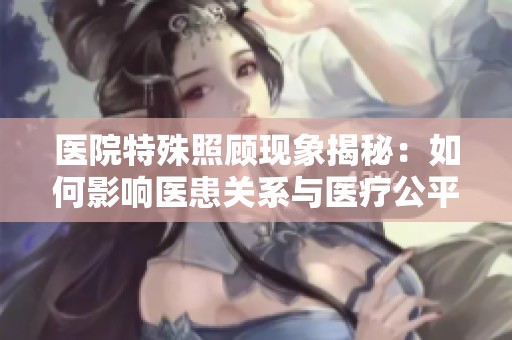 医院特殊照顾现象揭秘：如何影响医患关系与医疗公平性