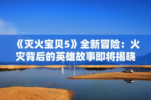 《灭火宝贝5》全新冒险：火灾背后的英雄故事即将揭晓