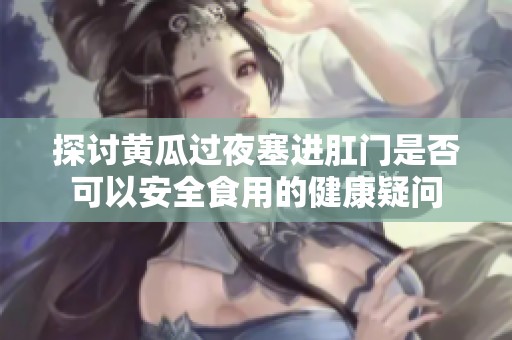探讨黄瓜过夜塞进肛门是否可以安全食用的健康疑问