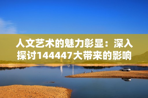 人文艺术的魅力彰显：深入探讨144447大带来的影响与启示