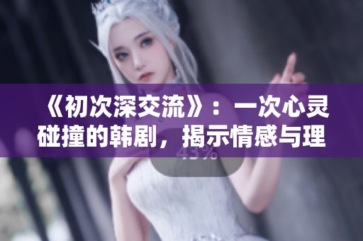 《初次深交流》：一次心灵碰撞的韩剧，揭示情感与理解的真谛