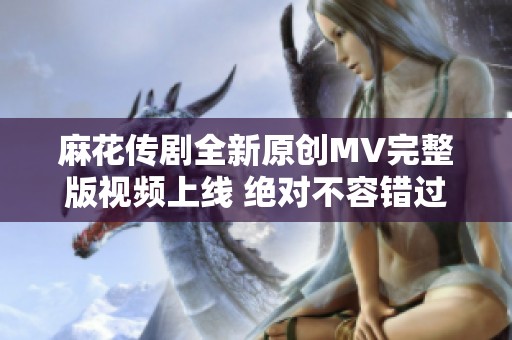 麻花传剧全新原创MV完整版视频上线 绝对不容错过的精彩内容