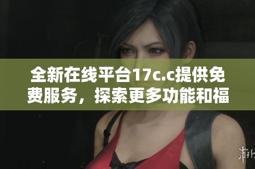 全新在线平台17c.c提供免费服务，探索更多功能和福利