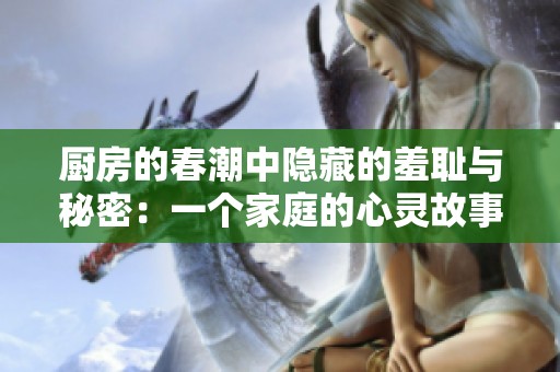 厨房的春潮中隐藏的羞耻与秘密：一个家庭的心灵故事