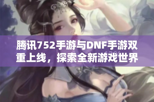 腾讯752手游与DNF手游双重上线，探索全新游戏世界的精彩旅程