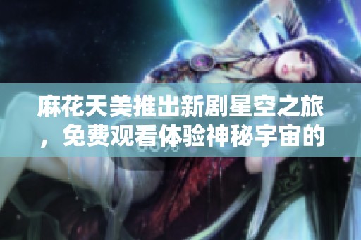 麻花天美推出新剧星空之旅，免费观看体验神秘宇宙的精彩故事