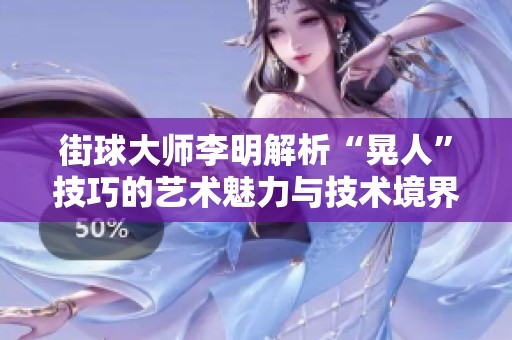 街球大师李明解析“晃人”技巧的艺术魅力与技术境界