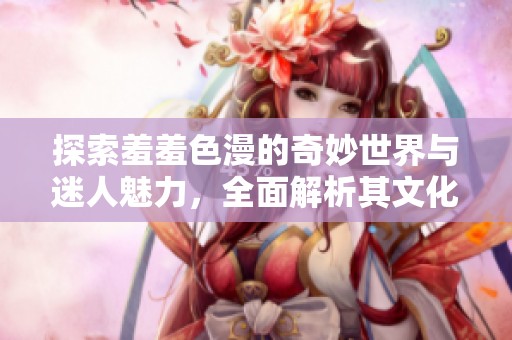 探索羞羞色漫的奇妙世界与迷人魅力，全面解析其文化影响力