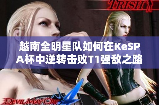 越南全明星队如何在KeSPA杯中逆转击败T1强敌之路揭秘