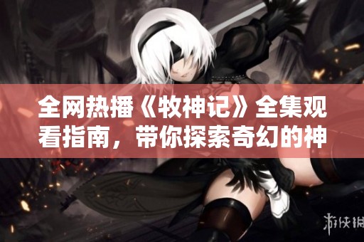 全网热播《牧神记》全集观看指南，带你探索奇幻的神秘世界
