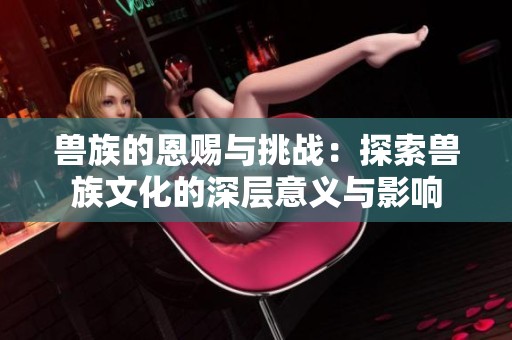 兽族的恩赐与挑战：探索兽族文化的深层意义与影响
