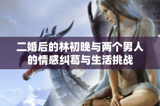 二婚后的林初晚与两个男人的情感纠葛与生活挑战