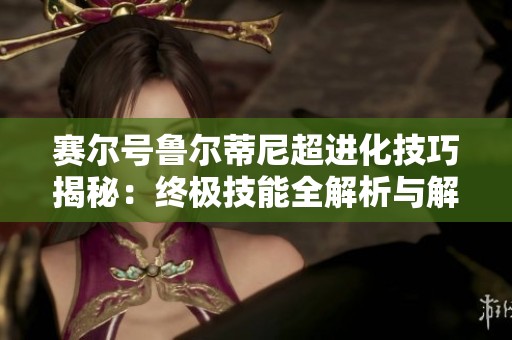 赛尔号鲁尔蒂尼超进化技巧揭秘：终极技能全解析与解锁方法分享