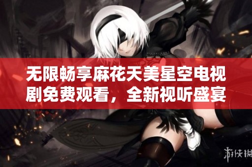 无限畅享麻花天美星空电视剧免费观看，全新视听盛宴等你来体验