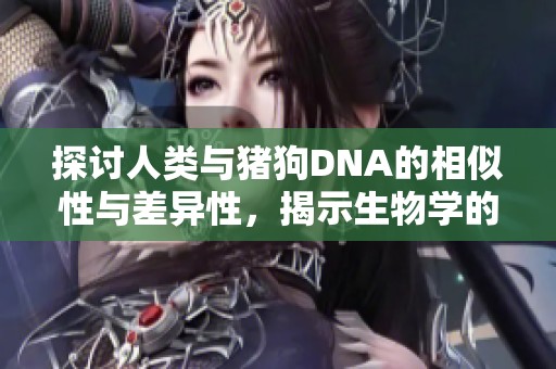 探讨人类与猪狗DNA的相似性与差异性，揭示生物学的新视角