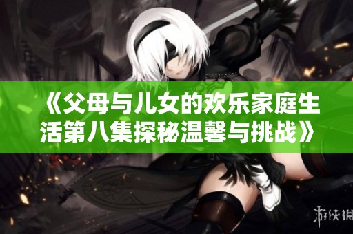 《父母与儿女的欢乐家庭生活第八集探秘温馨与挑战》