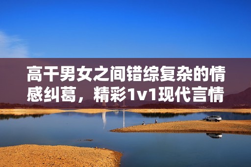 高干男女之间错综复杂的情感纠葛，精彩1v1现代言情故事推荐