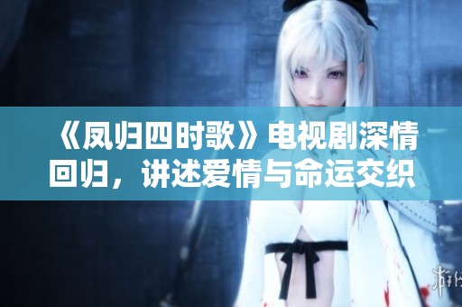 《凤归四时歌》电视剧深情回归，讲述爱情与命运交织的动人故事