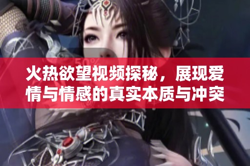 火热欲望视频探秘，展现爱情与情感的真实本质与冲突