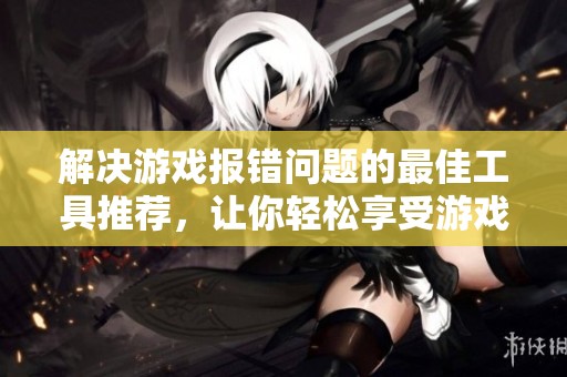 解决游戏报错问题的最佳工具推荐，让你轻松享受游戏乐趣