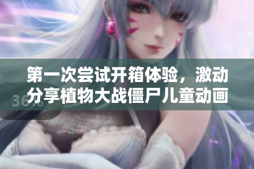 第一次尝试开箱体验，激动分享植物大战僵尸儿童动画片完整版免费观看