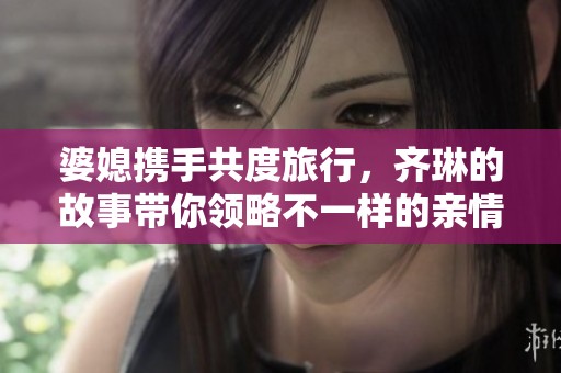 婆媳携手共度旅行，齐琳的故事带你领略不一样的亲情篇章