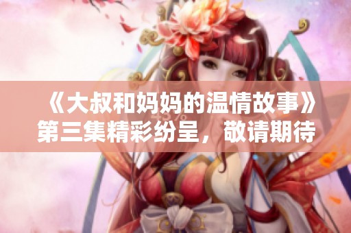 《大叔和妈妈的温情故事》第三集精彩纷呈，敬请期待观赏体验！
