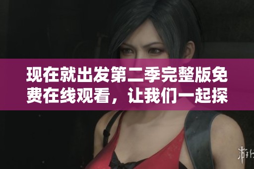 现在就出发第二季完整版免费在线观看，让我们一起探索全新旅程